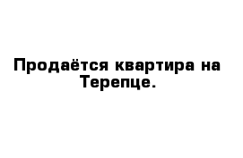 Продаётся квартира на Терепце.